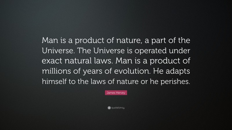 James Hervey Quote: “Man is a product of nature, a part of the Universe. The Universe is operated under exact natural laws. Man is a product of millions of years of evolution. He adapts himself to the laws of nature or he perishes.”
