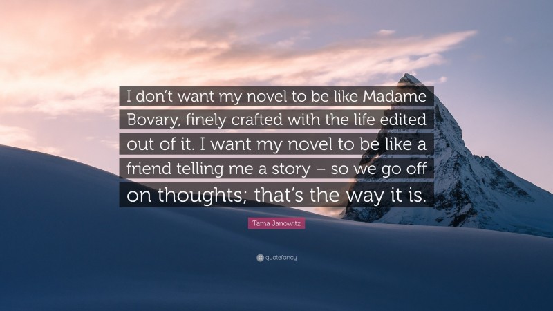 Tama Janowitz Quote: “I don’t want my novel to be like Madame Bovary, finely crafted with the life edited out of it. I want my novel to be like a friend telling me a story – so we go off on thoughts; that’s the way it is.”