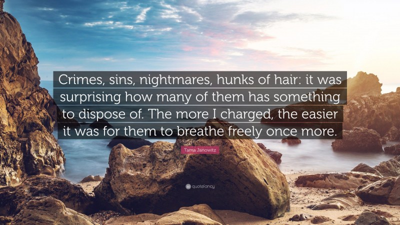 Tama Janowitz Quote: “Crimes, sins, nightmares, hunks of hair: it was surprising how many of them has something to dispose of. The more I charged, the easier it was for them to breathe freely once more.”
