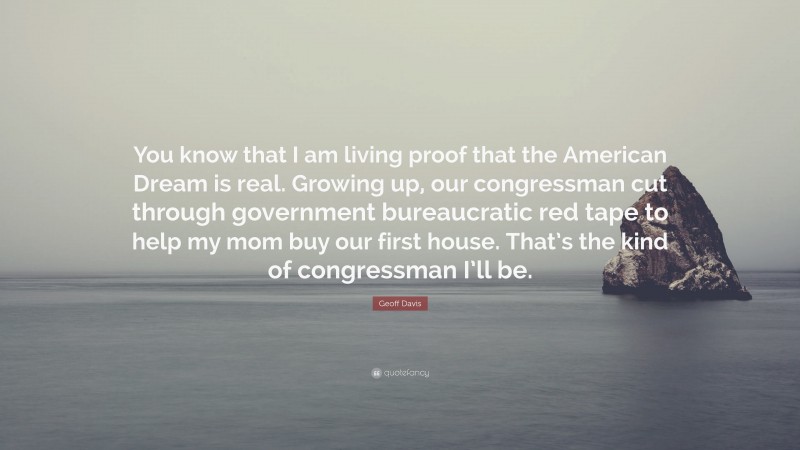 Geoff Davis Quote: “You know that I am living proof that the American Dream is real. Growing up, our congressman cut through government bureaucratic red tape to help my mom buy our first house. That’s the kind of congressman I’ll be.”
