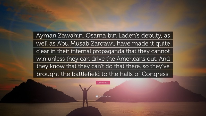 Geoff Davis Quote: “Ayman Zawahiri, Osama bin Laden’s deputy, as well as Abu Musab Zarqawi, have made it quite clear in their internal propaganda that they cannot win unless they can drive the Americans out. And they know that they can’t do that there, so they’ve brought the battlefield to the halls of Congress.”