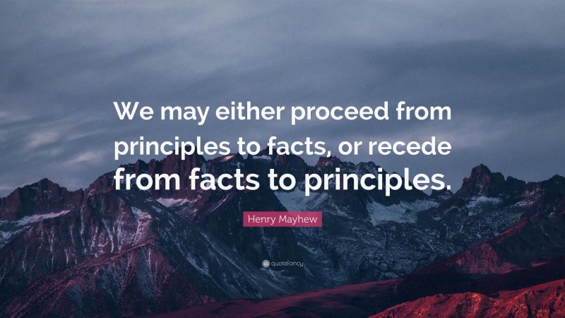 Henry Mayhew Quote: “We may either proceed from principles to facts, or recede from facts to principles.”