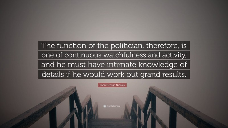 John George Nicolay Quote: “The function of the politician, therefore, is one of continuous watchfulness and activity, and he must have intimate knowledge of details if he would work out grand results.”