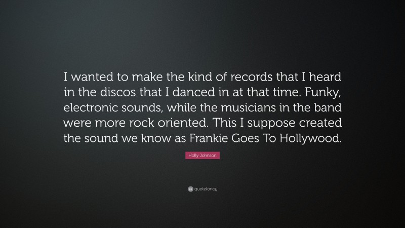 Holly Johnson Quote: “I wanted to make the kind of records that I heard in the discos that I danced in at that time. Funky, electronic sounds, while the musicians in the band were more rock oriented. This I suppose created the sound we know as Frankie Goes To Hollywood.”