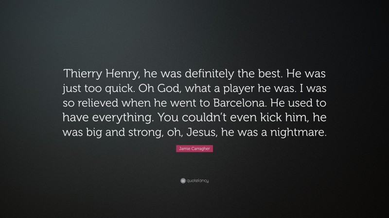 Jamie Carragher Quote: “Thierry Henry, he was definitely the best. He was just too quick. Oh God, what a player he was. I was so relieved when he went to Barcelona. He used to have everything. You couldn’t even kick him, he was big and strong, oh, Jesus, he was a nightmare.”