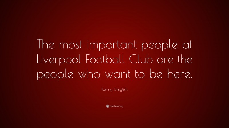 Kenny Dalglish Quote: “The most important people at Liverpool Football Club are the people who want to be here.”