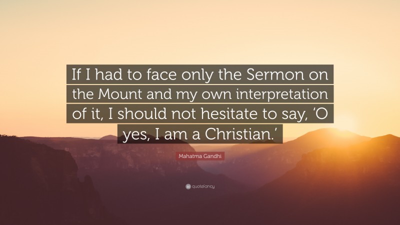 Mahatma Gandhi Quote: “If I had to face only the Sermon on the Mount and my own interpretation of it, I should not hesitate to say, ‘O yes, I am a Christian.’”
