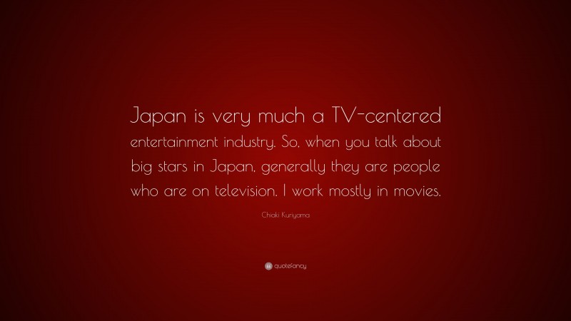 Chiaki Kuriyama Quote: “Japan is very much a TV-centered entertainment industry. So, when you talk about big stars in Japan, generally they are people who are on television. I work mostly in movies.”