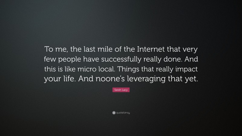 Sarah Lacy Quote: “To me, the last mile of the Internet that very few people have successfully really done. And this is like micro local. Things that really impact your life. And noone’s leveraging that yet.”