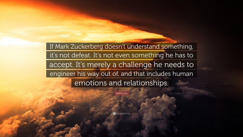 Sarah Lacy Quote: “If Mark Zuckerberg doesn’t understand something, it’s not defeat. It’s not even something he has to accept. It’s merely a challenge he needs to engineer his way out of, and that includes human emotions and relationships.”
