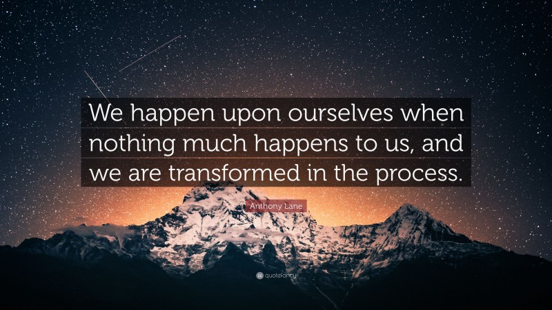 Anthony Lane Quote: “We happen upon ourselves when nothing much happens to us, and we are transformed in the process.”