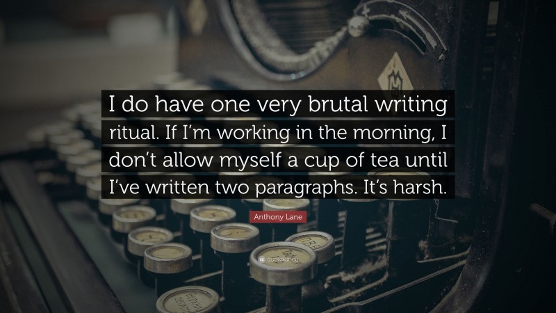 Anthony Lane Quote: “I do have one very brutal writing ritual. If I’m working in the morning, I don’t allow myself a cup of tea until I’ve written two paragraphs. It’s harsh.”