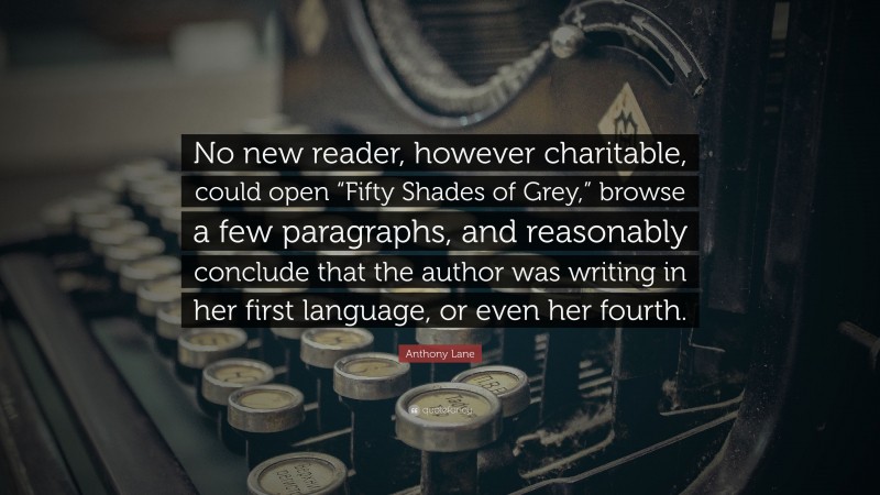 Anthony Lane Quote: “No new reader, however charitable, could open “Fifty Shades of Grey,” browse a few paragraphs, and reasonably conclude that the author was writing in her first language, or even her fourth.”