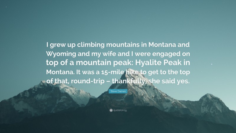 Steve Daines Quote: “I grew up climbing mountains in Montana and Wyoming and my wife and I were engaged on top of a mountain peak: Hyalite Peak in Montana. It was a 15-mile hike to get to the top of that, round-trip – thankfully, she said yes.”