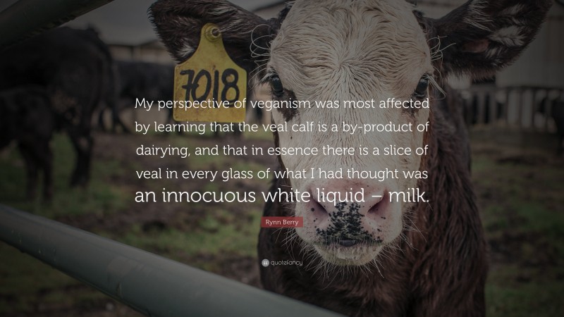 Rynn Berry Quote: “My perspective of veganism was most affected by learning that the veal calf is a by-product of dairying, and that in essence there is a slice of veal in every glass of what I had thought was an innocuous white liquid – milk.”