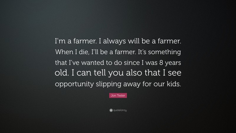 Jon Tester Quote: “I’m a farmer. I always will be a farmer. When I die, I’ll be a farmer. It’s something that I’ve wanted to do since I was 8 years old. I can tell you also that I see opportunity slipping away for our kids.”