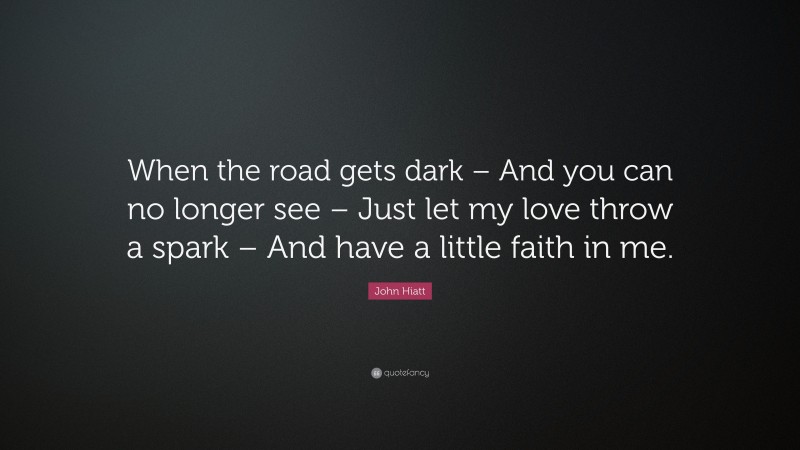 John Hiatt Quote: “When the road gets dark – And you can no longer see – Just let my love throw a spark – And have a little faith in me.”