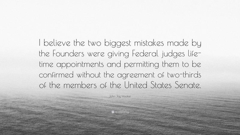 John Jay Hooker Quote: “I believe the two biggest mistakes made by the Founders were giving Federal judges life-time appointments and permitting them to be confirmed without the agreement of two-thirds of the members of the United States Senate.”