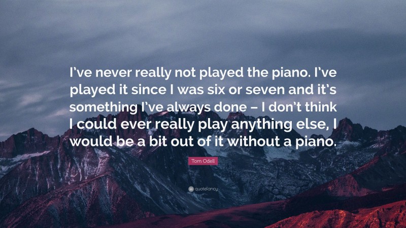 Tom Odell Quote: “I’ve never really not played the piano. I’ve played it since I was six or seven and it’s something I’ve always done – I don’t think I could ever really play anything else, I would be a bit out of it without a piano.”