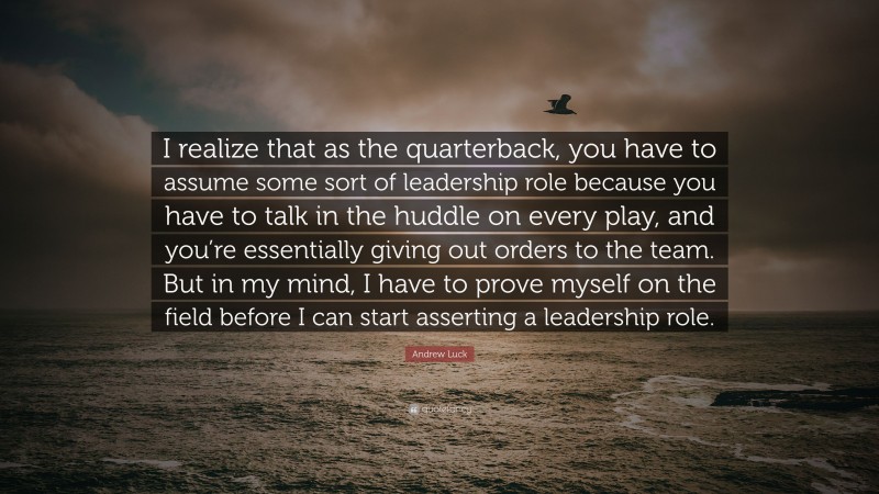 Andrew Luck Quote: “I realize that as the quarterback, you have to assume some sort of leadership role because you have to talk in the huddle on every play, and you’re essentially giving out orders to the team. But in my mind, I have to prove myself on the field before I can start asserting a leadership role.”