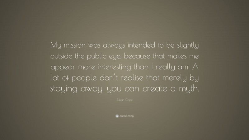 Julian Cope Quote: “My mission was always intended to be slightly outside the public eye, because that makes me appear more interesting than I really am. A lot of people don’t realise that merely by staying away, you can create a myth.”