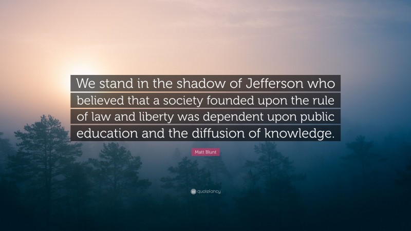 Matt Blunt Quote: “We stand in the shadow of Jefferson who believed that a society founded upon the rule of law and liberty was dependent upon public education and the diffusion of knowledge.”