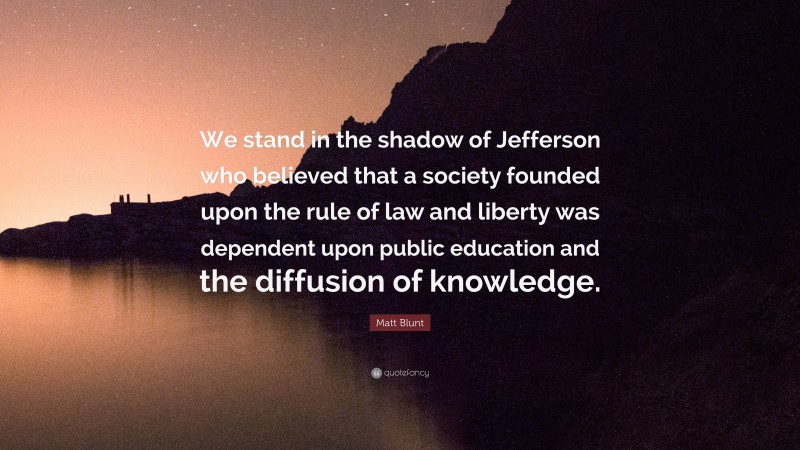 Matt Blunt Quote: “We stand in the shadow of Jefferson who believed that a society founded upon the rule of law and liberty was dependent upon public education and the diffusion of knowledge.”