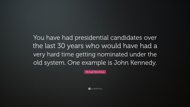 Michael Beschloss Quote: “You have had presidential candidates over the last 30 years who would have had a very hard time getting nominated under the old system. One example is John Kennedy.”