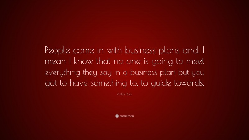 Arthur Rock Quote: “People come in with business plans and, I mean I know that no one is going to meet everything they say in a business plan but you got to have something to, to guide towards.”