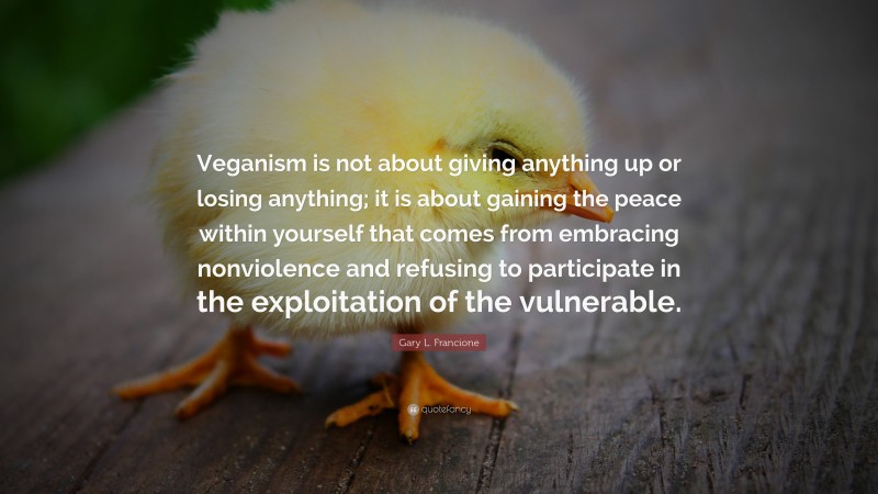 Gary L. Francione Quote: “Veganism is not about giving anything up or losing anything; it is about gaining the peace within yourself that comes from embracing nonviolence and refusing to participate in the exploitation of the vulnerable.”
