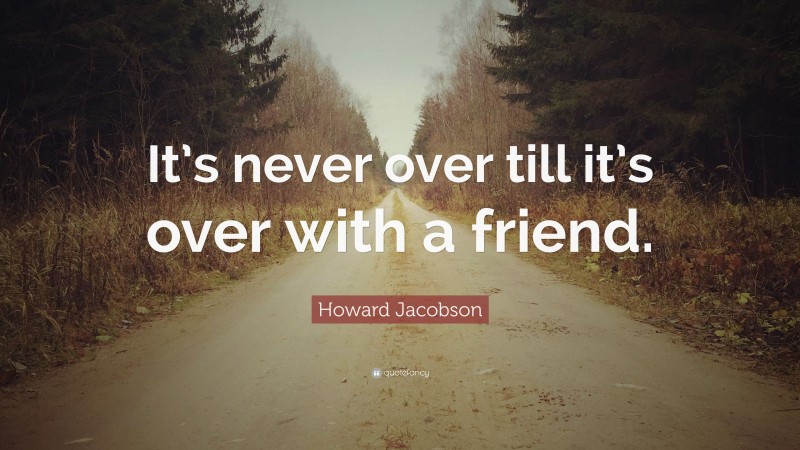 Howard Jacobson Quote: “It’s never over till it’s over with a friend.”