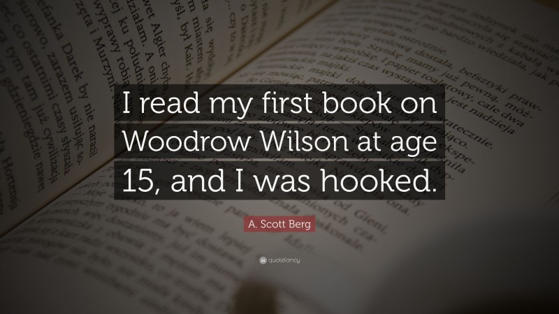 A. Scott Berg Quote: “I read my first book on Woodrow Wilson at age 15, and I was hooked.”