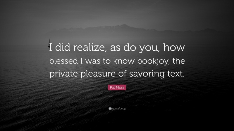 Pat Mora Quote: “I did realize, as do you, how blessed I was to know bookjoy, the private pleasure of savoring text.”