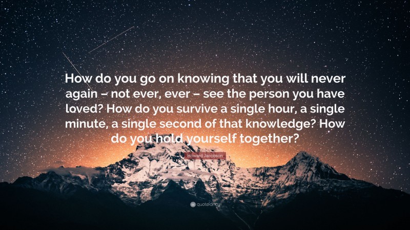 Howard Jacobson Quote: “How do you go on knowing that you will never again – not ever, ever – see the person you have loved? How do you survive a single hour, a single minute, a single second of that knowledge? How do you hold yourself together?”