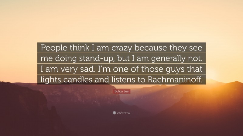 Bobby Lee Quote: “People think I am crazy because they see me doing stand-up, but I am generally not. I am very sad. I’m one of those guys that lights candles and listens to Rachmaninoff.”