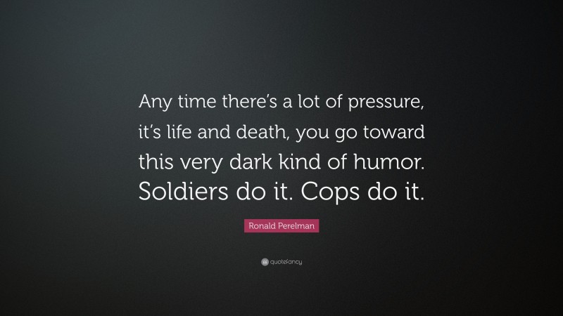 Ronald Perelman Quote: “Any time there’s a lot of pressure, it’s life and death, you go toward this very dark kind of humor. Soldiers do it. Cops do it.”