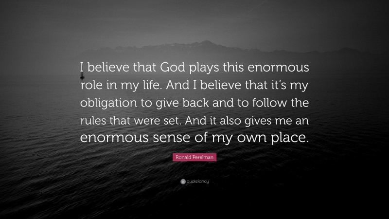 Ronald Perelman Quote: “I believe that God plays this enormous role in my life. And I believe that it’s my obligation to give back and to follow the rules that were set. And it also gives me an enormous sense of my own place.”