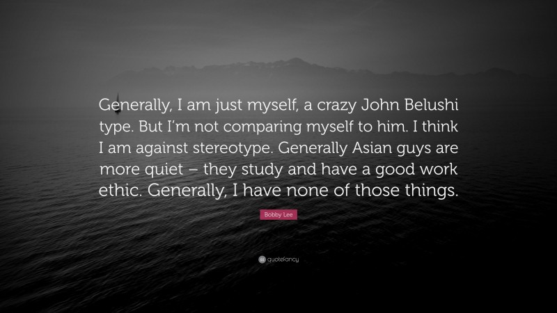 Bobby Lee Quote: “Generally, I am just myself, a crazy John Belushi type. But I’m not comparing myself to him. I think I am against stereotype. Generally Asian guys are more quiet – they study and have a good work ethic. Generally, I have none of those things.”