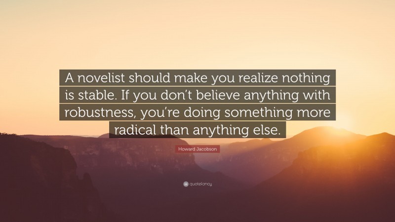 Howard Jacobson Quote: “A novelist should make you realize nothing is stable. If you don’t believe anything with robustness, you’re doing something more radical than anything else.”