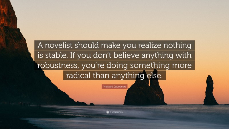 Howard Jacobson Quote: “A novelist should make you realize nothing is stable. If you don’t believe anything with robustness, you’re doing something more radical than anything else.”