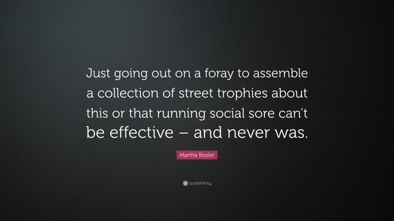 Martha Rosler Quote: “Just going out on a foray to assemble a collection of street trophies about this or that running social sore can’t be effective – and never was.”