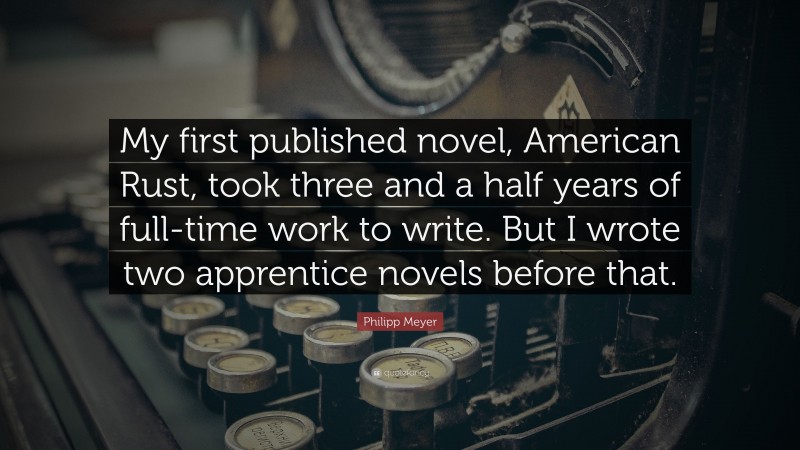 Philipp Meyer Quote: “My first published novel, American Rust, took three and a half years of full-time work to write. But I wrote two apprentice novels before that.”