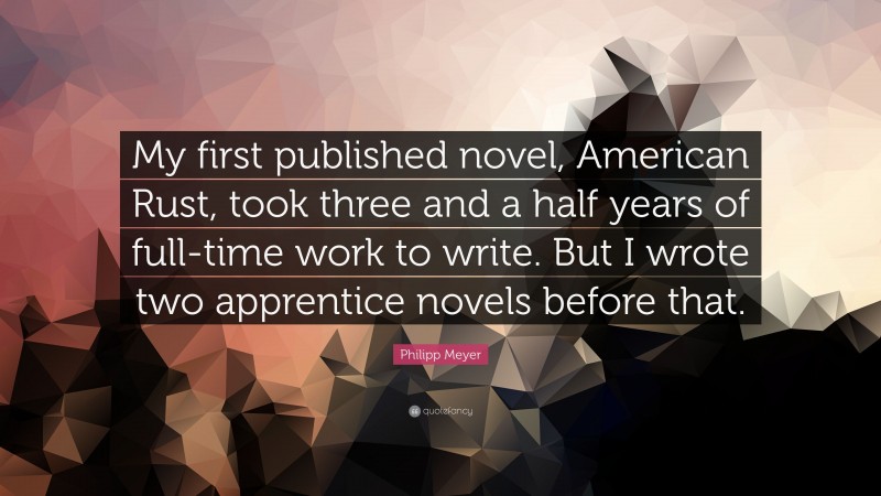 Philipp Meyer Quote: “My first published novel, American Rust, took three and a half years of full-time work to write. But I wrote two apprentice novels before that.”