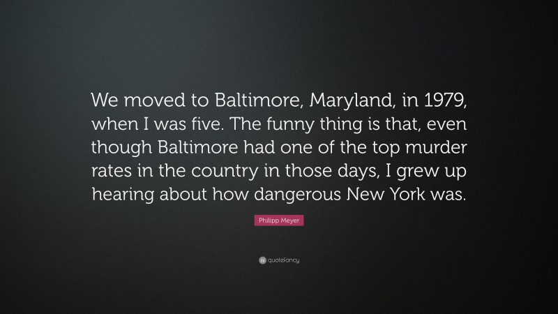 Philipp Meyer Quote: “We moved to Baltimore, Maryland, in 1979, when I was five. The funny thing is that, even though Baltimore had one of the top murder rates in the country in those days, I grew up hearing about how dangerous New York was.”