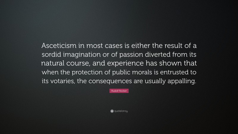 Rudolf Rocker Quote: “Asceticism in most cases is either the result of a sordid imagination or of passion diverted from its natural course, and experience has shown that when the protection of public morals is entrusted to its votaries, the consequences are usually appalling.”
