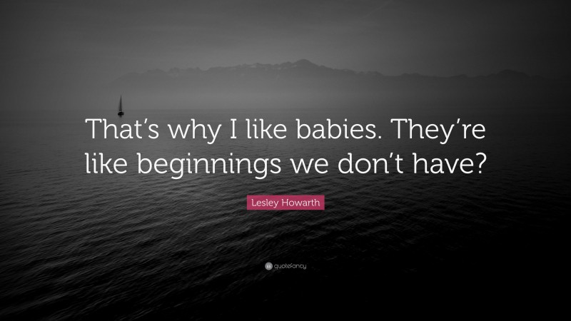 Lesley Howarth Quote: “That’s why I like babies. They’re like beginnings we don’t have?”