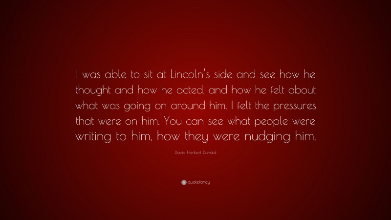 David Herbert Donald Quote: “I was able to sit at Lincoln’s side and see how he thought and how he acted, and how he felt about what was going on around him. I felt the pressures that were on him. You can see what people were writing to him, how they were nudging him.”