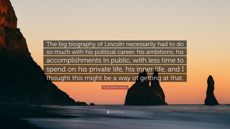 David Herbert Donald Quote: “The big biography of Lincoln necessarily had to do so much with his political career, his ambitions, his accomplishments in public, with less time to spend on his private life, his inner life, and I thought this might be a way of getting at that.”