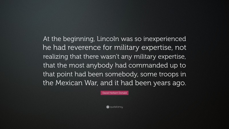 David Herbert Donald Quote: “At the beginning, Lincoln was so inexperienced he had reverence for military expertise, not realizing that there wasn’t any military expertise, that the most anybody had commanded up to that point had been somebody, some troops in the Mexican War, and it had been years ago.”