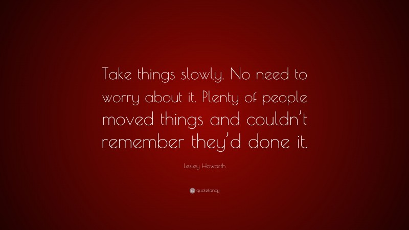 Lesley Howarth Quote: “Take things slowly. No need to worry about it. Plenty of people moved things and couldn’t remember they’d done it.”